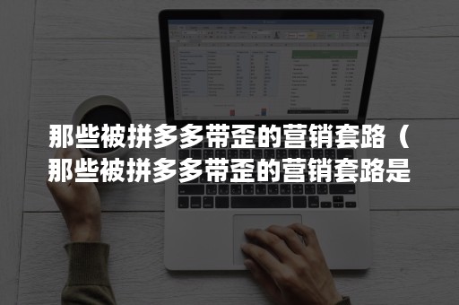 那些被拼多多带歪的营销套路（那些被拼多多带歪的营销套路是真的吗）