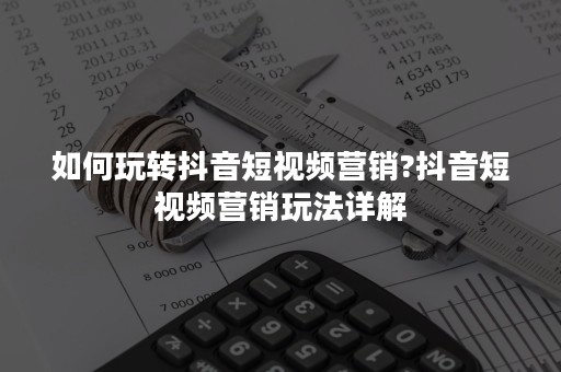 如何玩转抖音短视频营销?抖音短视频营销玩法详解