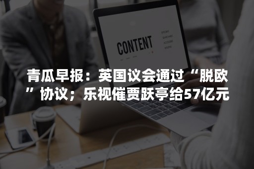 青瓜早报：英国议会通过“脱欧”协议；乐视催贾跃亭给57亿元借款…