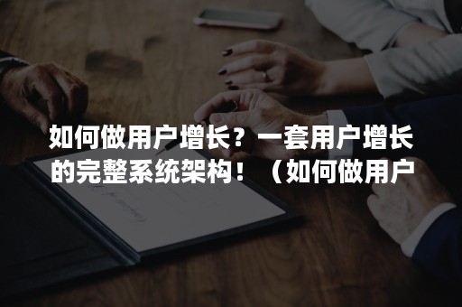 如何做用户增长？一套用户增长的完整系统架构！（如何做用户增长?一套用户增长的完整系统架构是什么）