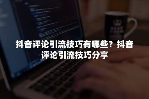 抖音评论引流技巧有哪些？抖音评论引流技巧分享