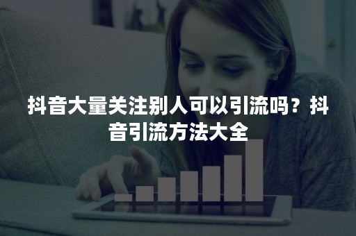 抖音大量关注别人可以引流吗？抖音引流方法大全