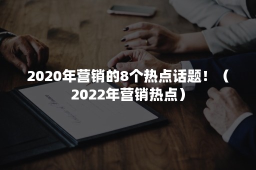 2020年营销的8个热点话题！（2022年营销热点）