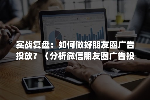 实战复盘：如何做好朋友圈广告投放？（分析微信朋友圈广告投放策略）