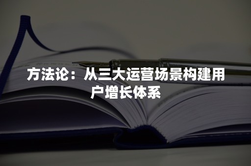 方法论：从三大运营场景构建用户增长体系