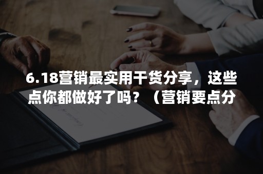 6.18营销最实用干货分享，这些点你都做好了吗？（营销要点分享）