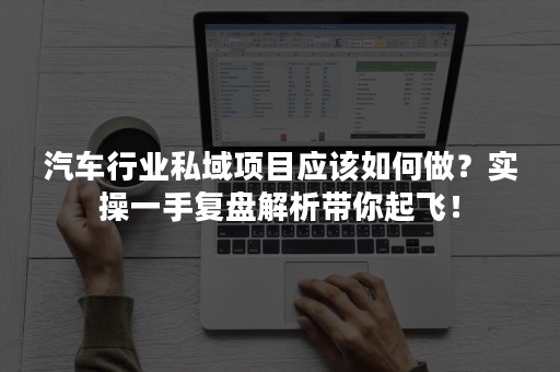 汽车行业私域项目应该如何做？实操一手复盘解析带你起飞！