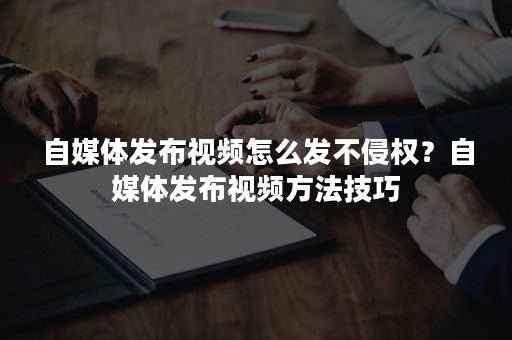 自媒体发布视频怎么发不侵权？自媒体发布视频方法技巧