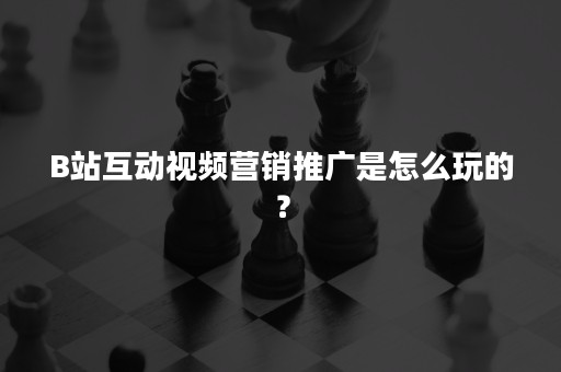 B站互动视频营销推广是怎么玩的？