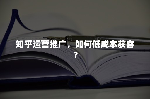 知乎运营推广，如何低成本获客？