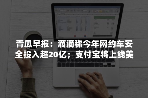 青瓜早报：滴滴称今年网约车安全投入超20亿；支付宝将上线美颜功能……