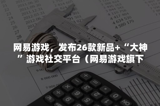 网易游戏，发布26款新品+“大神”游戏社交平台（网易游戏旗下）