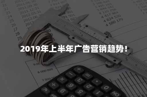 2019年上半年广告营销趋势！