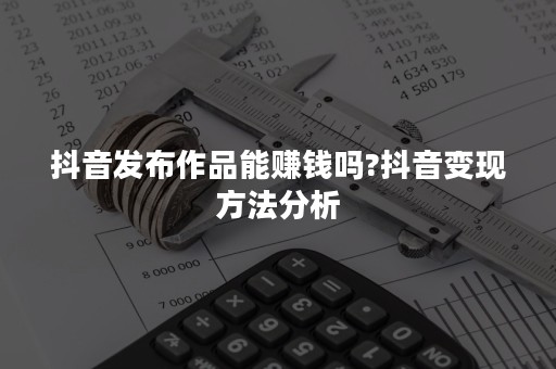 抖音发布作品能赚钱吗?抖音变现方法分析