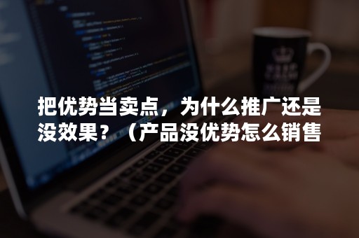 把优势当卖点，为什么推广还是没效果？（产品没优势怎么销售）