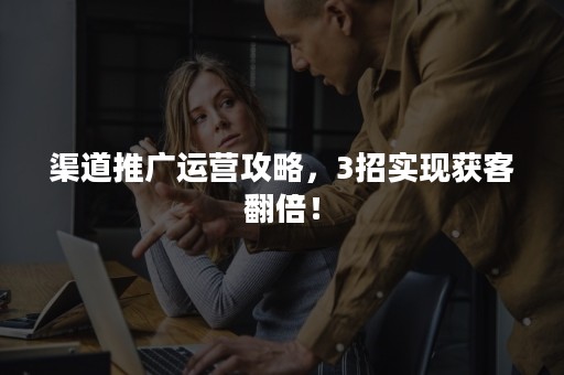 渠道推广运营攻略,3招实现获客翻倍! 渠道推广运营攻略,3招实现获客翻倍!