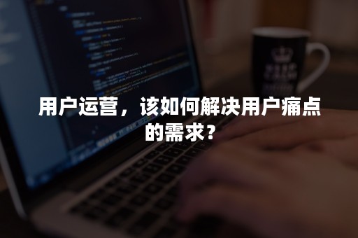 用户运营，该如何解决用户痛点的需求？