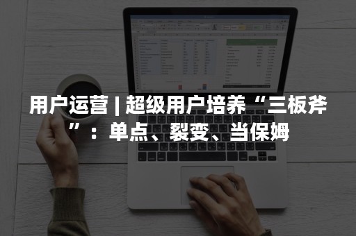 用户运营 | 超级用户培养“三板斧”：单点、裂变、当保姆