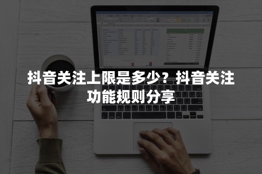 抖音关注上限是多少？抖音关注功能规则分享