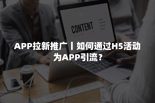 APP拉新推广丨如何通过H5活动为APP引流？