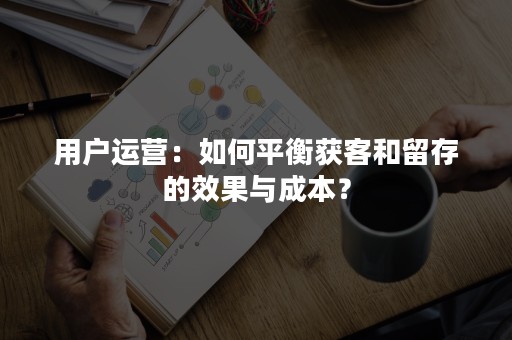 用户运营：如何平衡获客和留存的效果与成本？