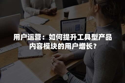 用户运营：如何提升工具型产品内容模块的用户增长？