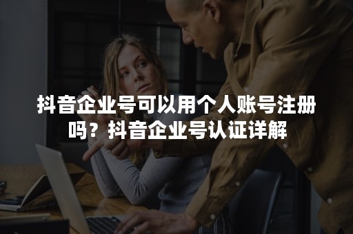 抖音企业号可以用个人账号注册吗？抖音企业号认证详解