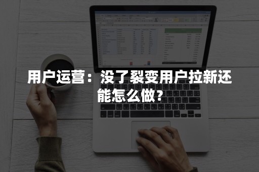 用户运营:没了裂变用户拉新还能怎么做? 用户运营:没了裂变用户拉新还能怎么做?