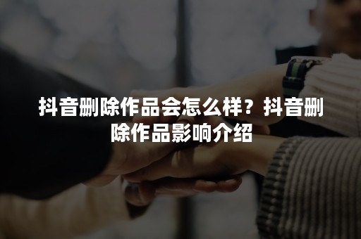 抖音删除作品会怎么样？抖音删除作品影响介绍