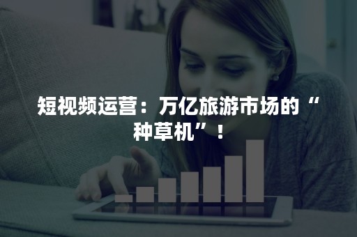 短视频运营:万亿旅游市场的“种草机”! 短视频运营:万亿旅游市场的“种草机”!