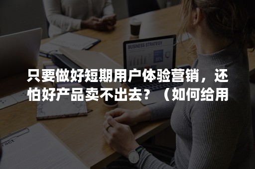 只要做好短期用户体验营销，还怕好产品卖不出去？（如何给用户良好的产品体验）