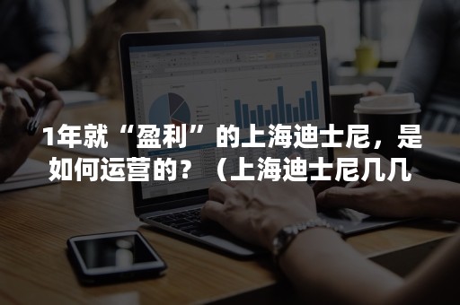 1年就“盈利”的上海迪士尼，是如何运营的？（上海迪士尼几几年开始运营）