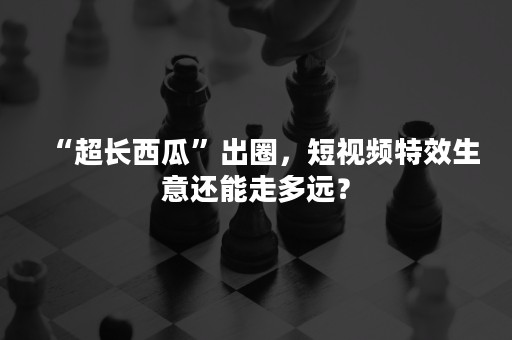“超长西瓜”出圈，短视频特效生意还能走多远？