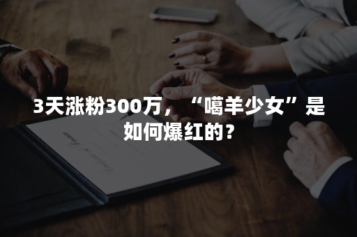 3天涨粉300万，“噶羊少女”是如何爆红的？