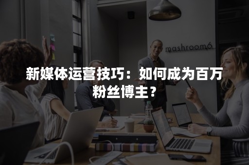 新媒体运营技巧：如何成为百万粉丝博主？