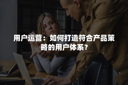 用户运营：如何打造符合产品策略的用户体系？