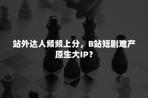 站外达人频频上分，B站短剧难产原生大IP？