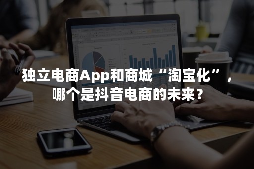 独立电商App和商城“淘宝化”，哪个是抖音电商的未来？