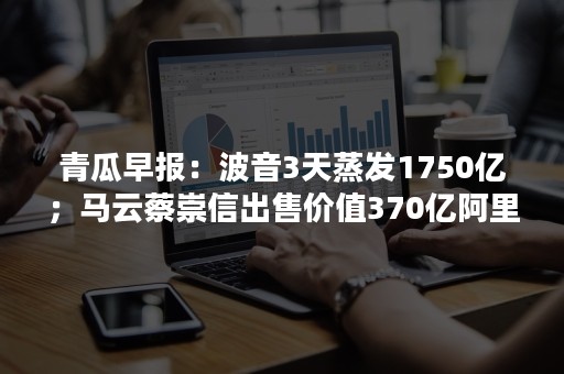 青瓜早报：波音3天蒸发1750亿；马云蔡崇信出售价值370亿阿里股票