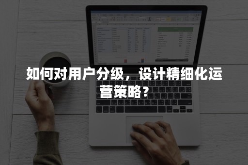 如何对用户分级，设计精细化运营策略？