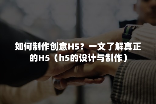 如何制作创意H5？一文了解真正的H5（h5的设计与制作）