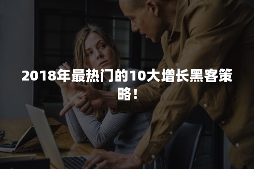 2018年最热门的10大增长黑客策略！