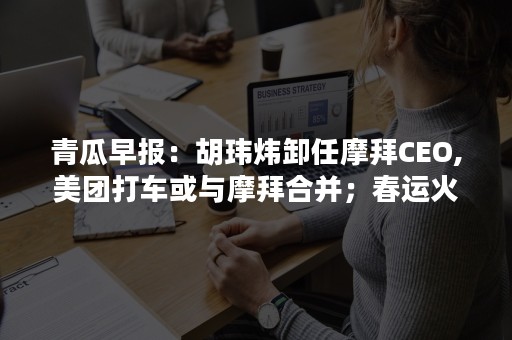 青瓜早报：胡玮炜卸任摩拜CEO,美团打车或与摩拜合并；春运火车票昨起开售可自动抢票