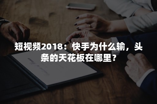 短视频2018：快手为什么输，头条的天花板在哪里？