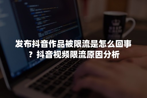 发布抖音作品被限流是怎么回事？抖音视频限流原因分析
