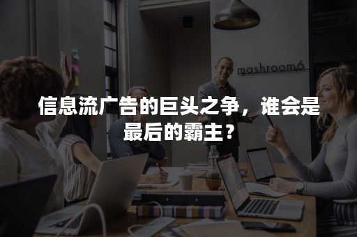 信息流广告的巨头之争，谁会是最后的霸主？