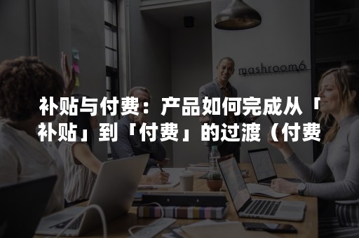 补贴与付费：产品如何完成从「补贴」到「付费」的过渡（付费产品补贴优惠产品）
