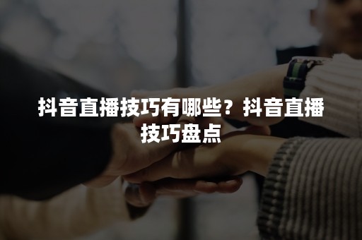 抖音直播技巧有哪些？抖音直播技巧盘点