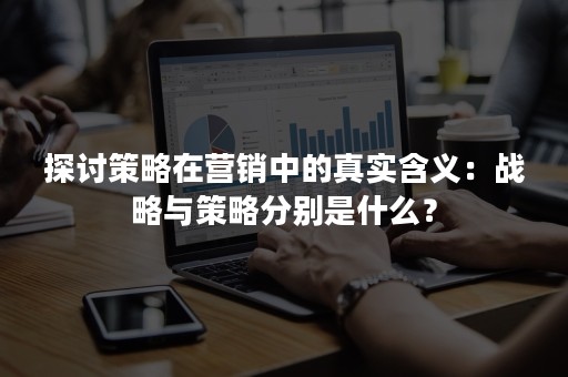 探讨策略在营销中的真实含义：战略与策略分别是什么？