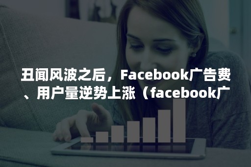 丑闻风波之后，Facebook广告费、用户量逆势上涨（facebook广告千次费用高）